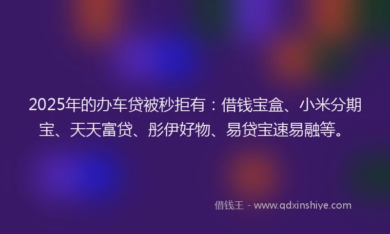 2025年的办车贷被秒拒有：借钱宝盒、小米分期宝、天天富贷、彤伊好物、易贷宝速易融等。