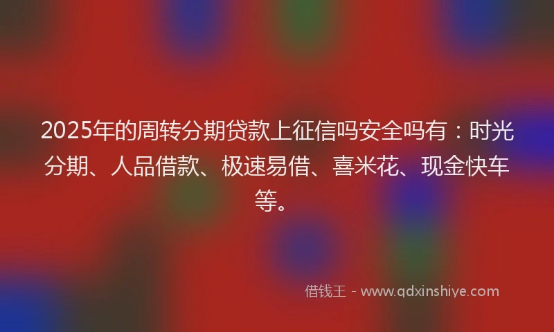 2025年的周转分期贷款上征信吗安全吗有：时光分期、人品借款、极速易借、喜米花、现金快车等。