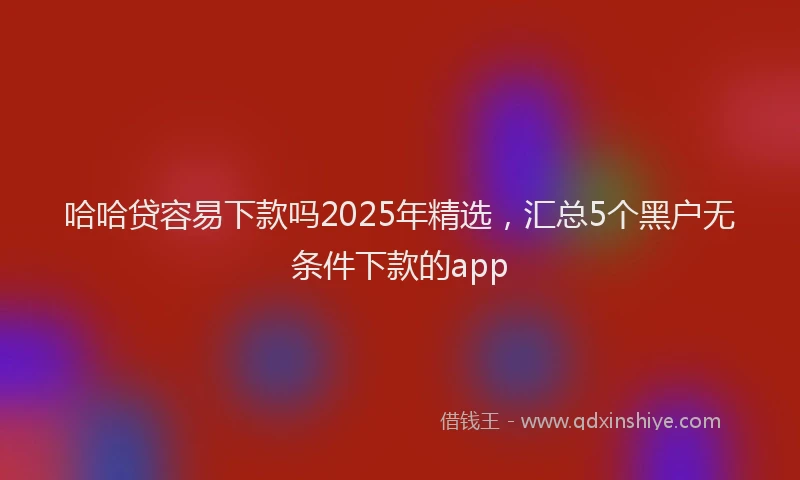 哈哈贷容易下款吗2025年精选，汇总5个黑户无条件下款的app