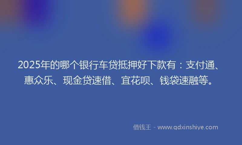 2025年的哪个银行车贷抵押好下款有：支付通、惠众乐、现金贷速借、宜花呗、钱袋速融等。