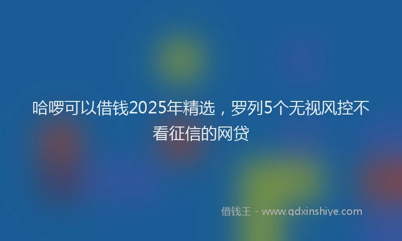 哈啰可以借钱2025年精选，罗列5个无视风控不看征信的网贷