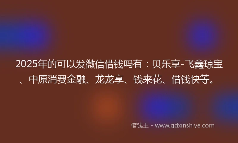 2025年的可以发微信借钱吗有：贝乐享-飞鑫琼宝、中原消费金融、龙龙享、钱来花、借钱快等。