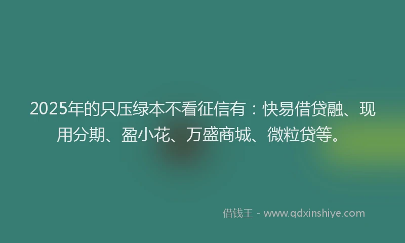 2025年的只压绿本不看征信有：快易借贷融、现用分期、盈小花、万盛商城、微粒贷等。