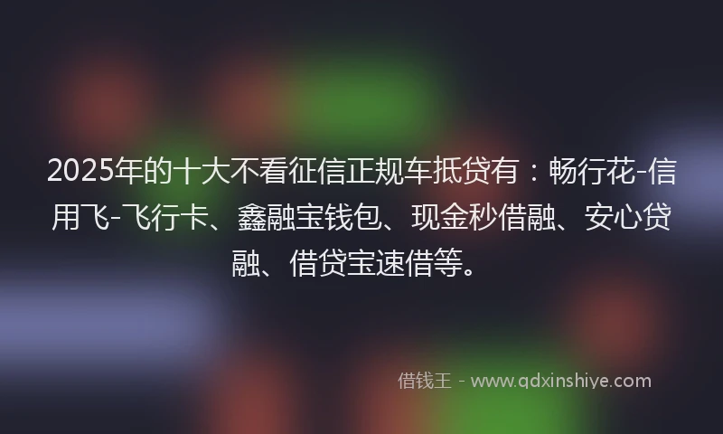 2025年的十大不看征信正规车抵贷有：畅行花-信用飞-飞行卡、鑫融宝钱包、现金秒借融、安心贷融、借贷宝速借等。