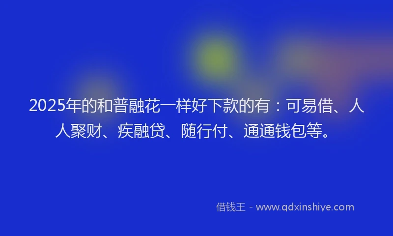 2025年的和普融花一样好下款的有：可易借、人人聚财、疾融贷、随行付、通通钱包等。