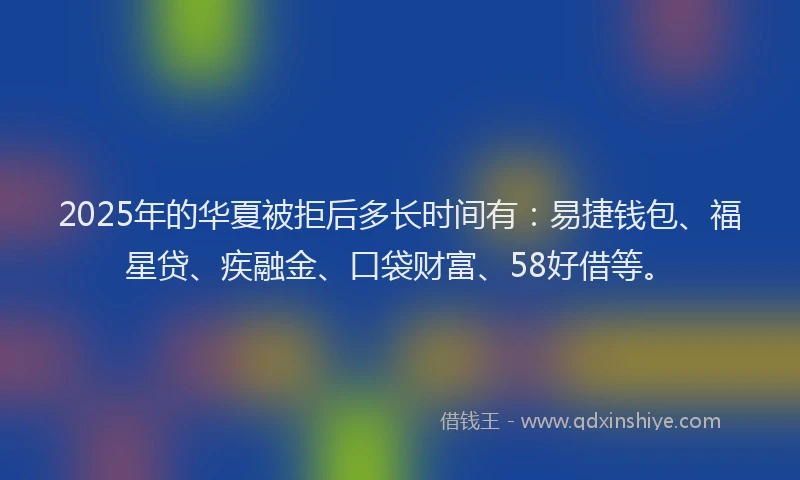 2025年的华夏被拒后多长时间有：易捷钱包、福星贷、疾融金、口袋财富、58好借等。