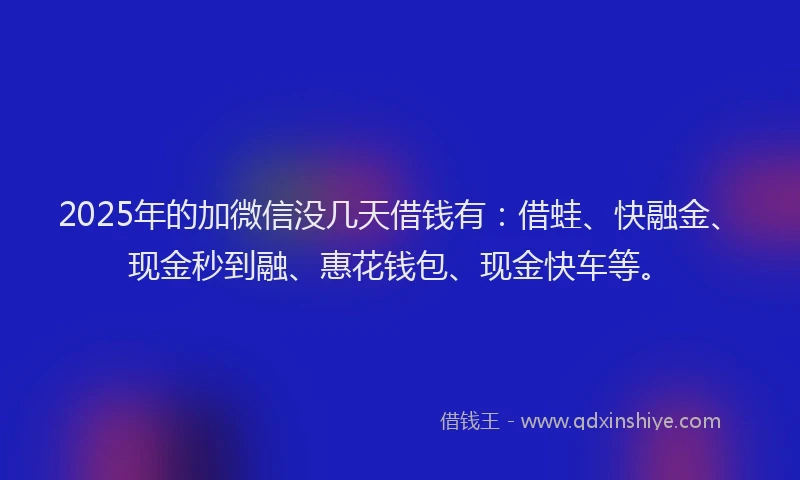 2025年的加微信没几天借钱有：借蛙、快融金、现金秒到融、惠花钱包、现金快车等。