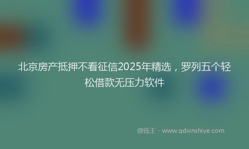 北京房产抵押不看征信2025年精选，罗列五个轻松借款无压力软件