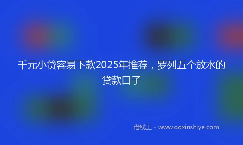 千元小贷容易下款2025年推荐，罗列五个放水的贷款口子