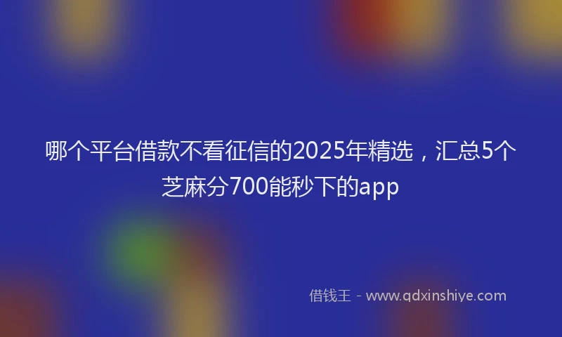 哪个平台借款不看征信的2025年精选，汇总5个芝麻分700能秒下的app
