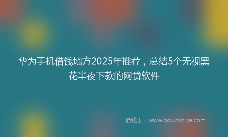 华为手机借钱地方2025年推荐，总结5个无视黑花半夜下款的网贷软件
