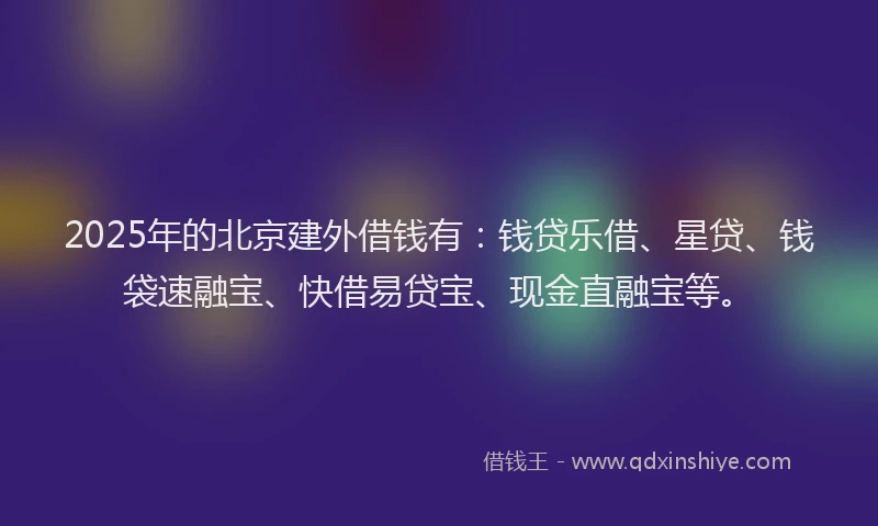 2025年的北京建外借钱有：钱贷乐借、星贷、钱袋速融宝、快借易贷宝、现金直融宝等。