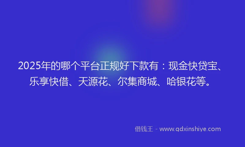 2025年的哪个平台正规好下款有：现金快贷宝、乐享快借、天源花、尔集商城、哈银花等。