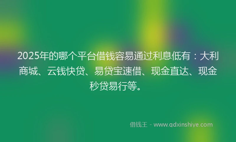 2025年的哪个平台借钱容易通过利息低有：大利商城、云钱快贷、易贷宝速借、现金直达、现金秒贷易行等。
