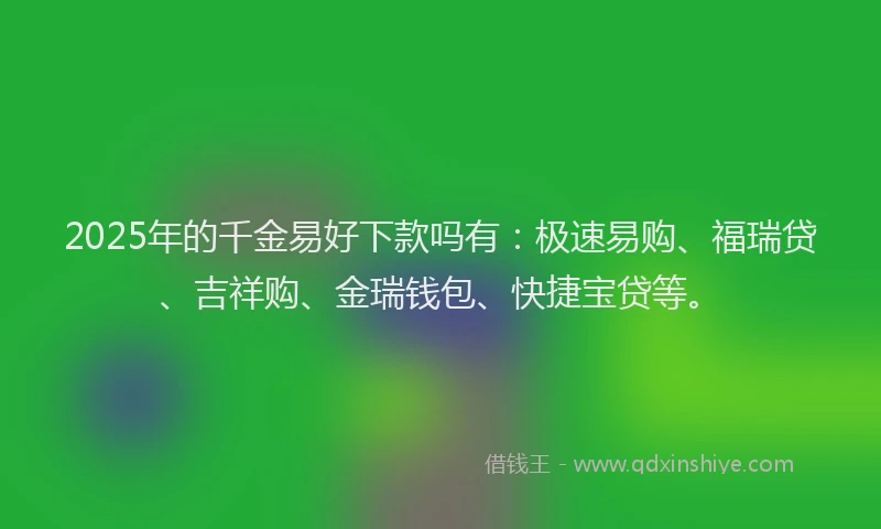2025年的千金易好下款吗有：极速易购、福瑞贷、吉祥购、金瑞钱包、快捷宝贷等。