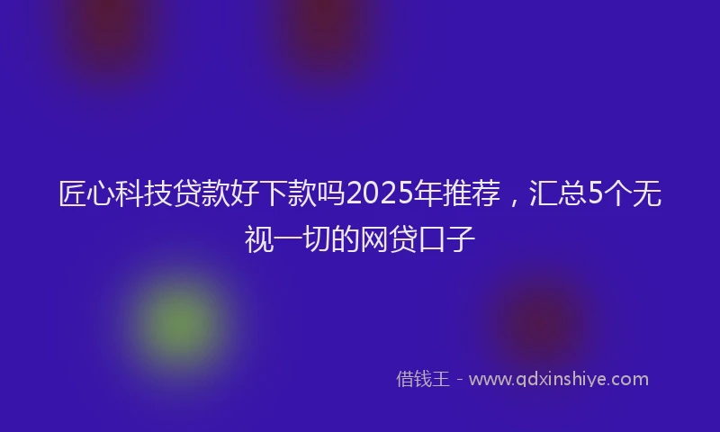匠心科技贷款好下款吗2025年推荐，汇总5个无视一切的网贷口子