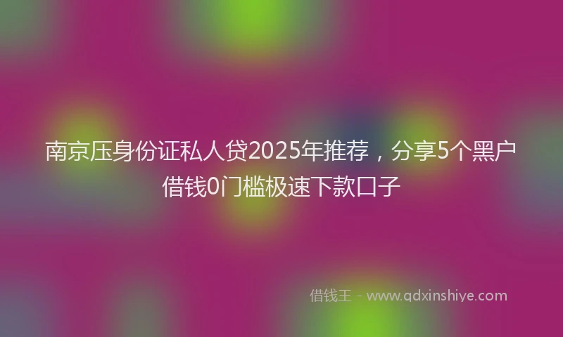 南京压身份证私人贷2025年推荐，分享5个黑户借钱0门槛极速下款口子