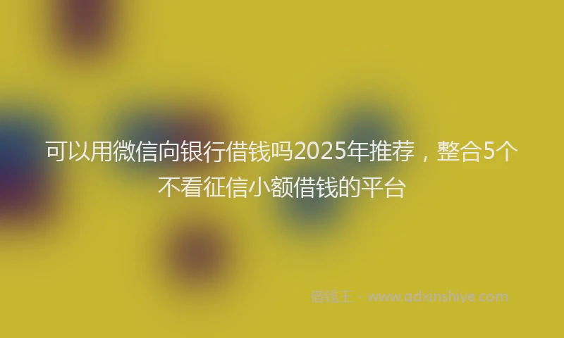 可以用微信向银行借钱吗2025年推荐，整合5个不看征信小额借钱的平台