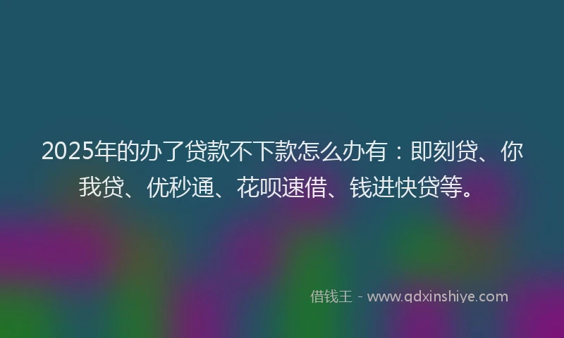 2025年的办了贷款不下款怎么办有：即刻贷、你我贷、优秒通、花呗速借、钱进快贷等。