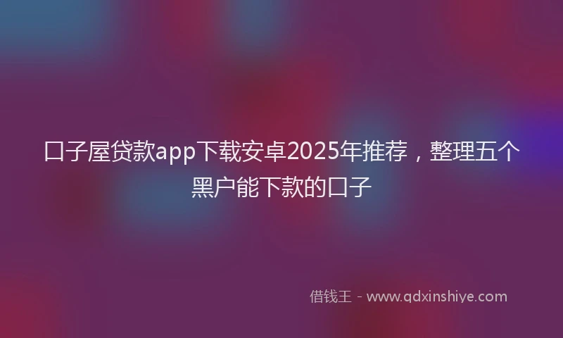 口子屋贷款app下载安卓2025年推荐，整理五个黑户能下款的口子