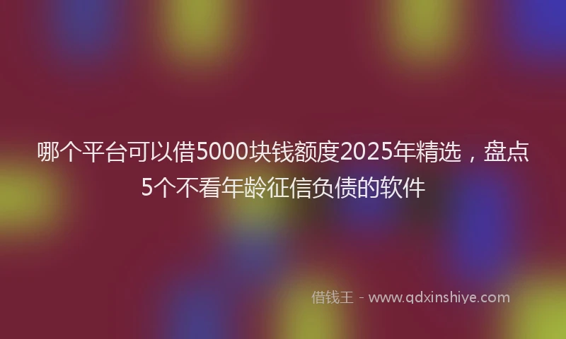 哪个平台可以借5000块钱额度2025年精选，盘点5个不看年龄征信负债的软件