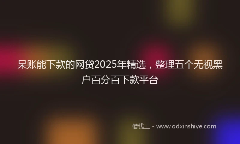 呆账能下款的网贷2025年精选，整理五个无视黑户百分百下款平台