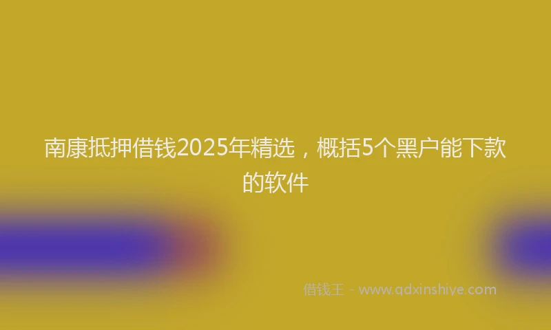 南康抵押借钱2025年精选，概括5个黑户能下款的软件