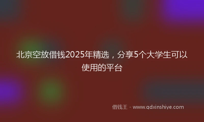 北京空放借钱2025年精选，分享5个大学生可以使用的平台