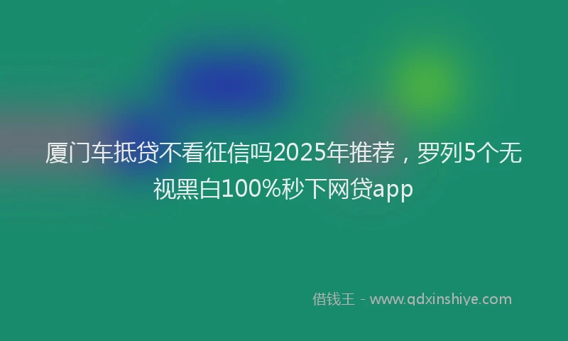 厦门车抵贷不看征信吗2025年推荐，罗列5个无视黑白100%秒下网贷app