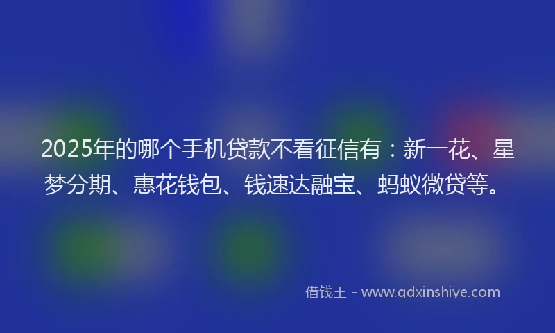 2025年的哪个手机贷款不看征信有：新一花、星梦分期、惠花钱包、钱速达融宝、蚂蚁微贷等。