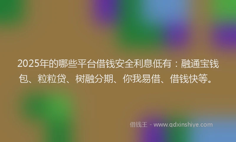 2025年的哪些平台借钱安全利息低有：融通宝钱包、粒粒贷、树融分期、你我易借、借钱快等。