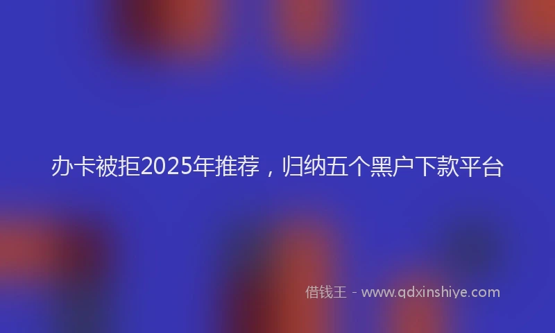 办卡被拒2025年推荐，归纳五个黑户下款平台