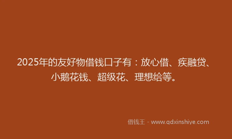 2025年的友好物借钱口子有：放心借、疾融贷、小鹅花钱、超级花、理想给等。
