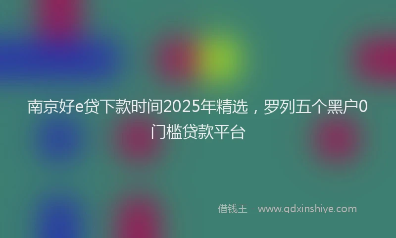 南京好e贷下款时间2025年精选，罗列五个黑户0门槛贷款平台