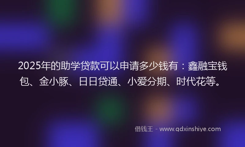 2025年的助学贷款可以申请多少钱有：鑫融宝钱包、金小豚、日日贷通、小爱分期、时代花等。