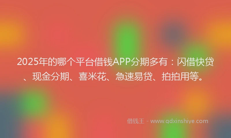 2025年的哪个平台借钱APP分期多有：闪借快贷、现金分期、喜米花、急速易贷、拍拍用等。