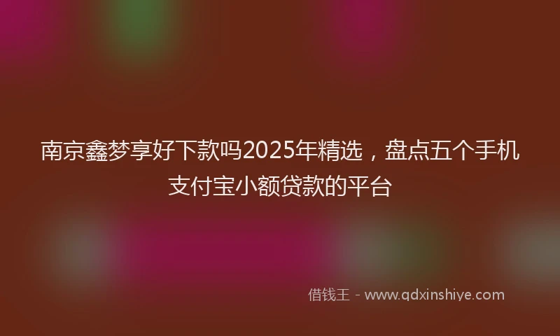 南京鑫梦享好下款吗2025年精选，盘点五个手机支付宝小额贷款的平台