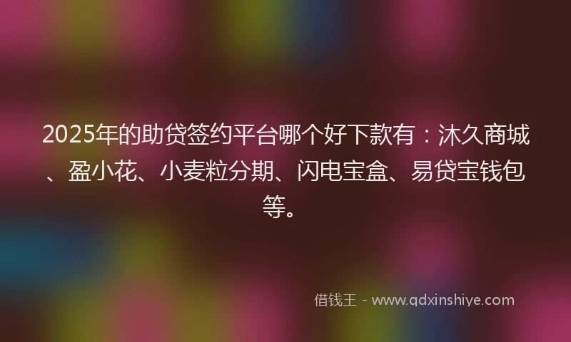 2025年的助贷签约平台哪个好下款有：沐久商城、盈小花、小麦粒分期、闪电宝盒、易贷宝钱包等。