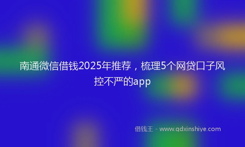 南通微信借钱2025年推荐，梳理5个网贷口子风控不严的app