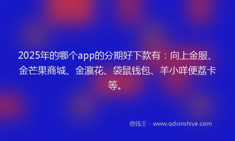 2025年的哪个app的分期好下款有：向上金服、金芒果商城、金瀛花、袋鼠钱包、羊小咩便荔卡等。