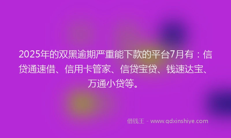 2025年的双黑逾期严重能下款的平台7月有：信贷通速借、信用卡管家、信贷宝贷、钱速达宝、万通小贷等。