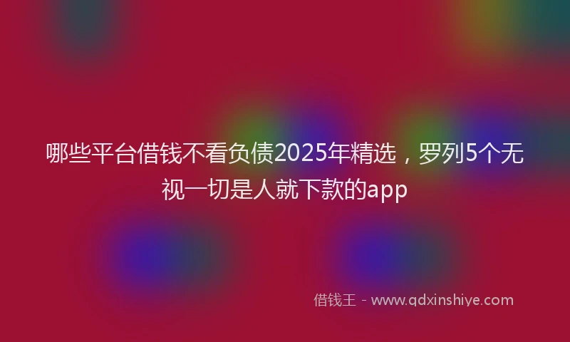 哪些平台借钱不看负债2025年精选，罗列5个无视一切是人就下款的app