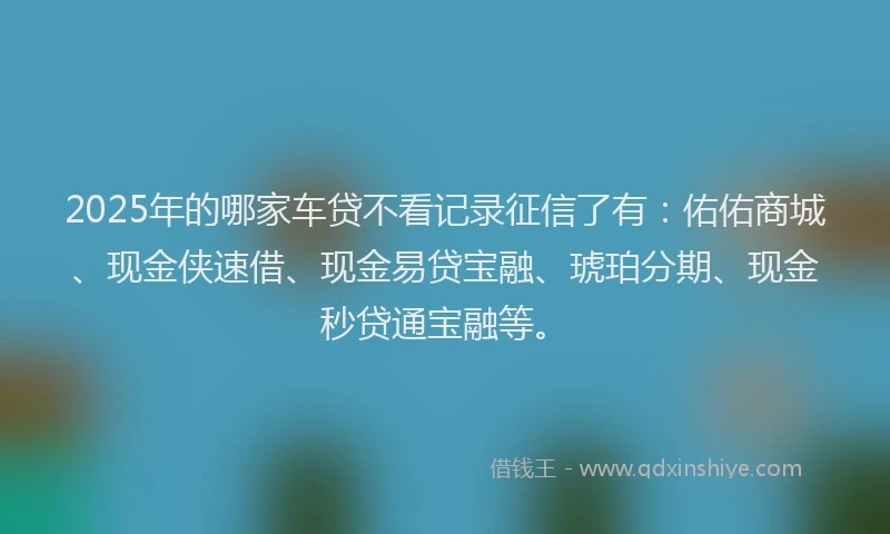 2025年的哪家车贷不看记录征信了有：佑佑商城、现金侠速借、现金易贷宝融、琥珀分期、现金秒贷通宝融等。