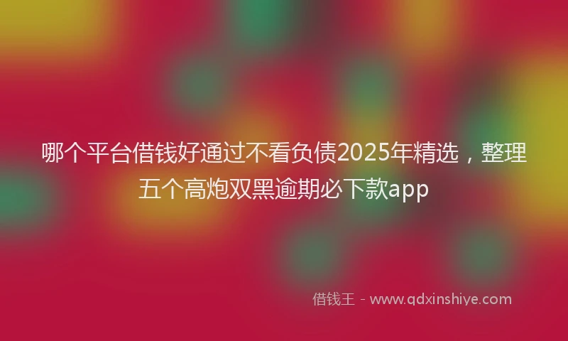哪个平台借钱好通过不看负债2025年精选，整理五个高炮双黑逾期必下款app