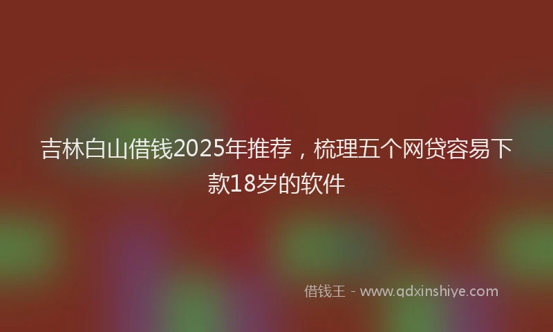 吉林白山借钱2025年推荐，梳理五个网贷容易下款18岁的软件