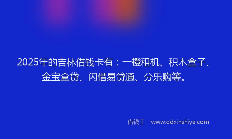 2025年的吉林借钱卡有：一橙租机、积木盒子、金宝盒贷、闪借易贷通、分乐购等。