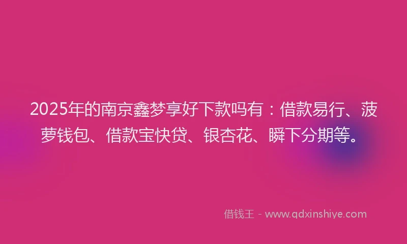 2025年的南京鑫梦享好下款吗有：借款易行、菠萝钱包、借款宝快贷、银杏花、瞬下分期等。
