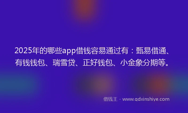 2025年的哪些app借钱容易通过有：甄易借通、有钱钱包、瑞雪贷、正好钱包、小金象分期等。