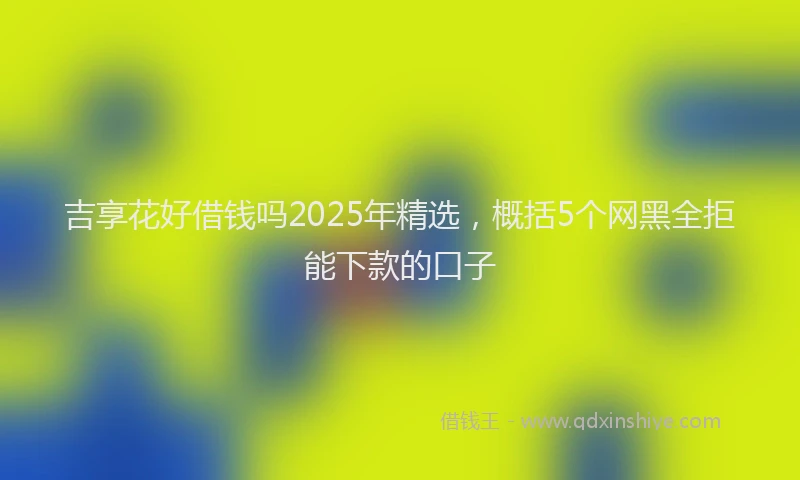 吉享花好借钱吗2025年精选，概括5个网黑全拒能下款的口子
