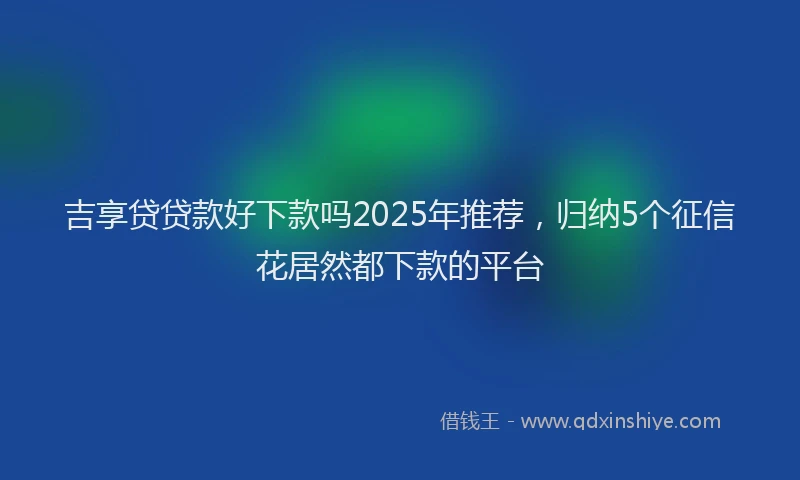 吉享贷贷款好下款吗2025年推荐，归纳5个征信花居然都下款的平台